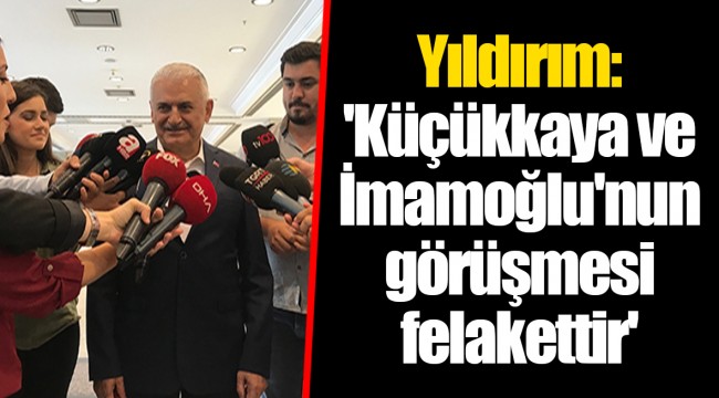 Yıldırım: 'Küçükkaya ve İmamoğlu'nun görüşmesi felakettir'