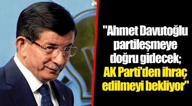 "Ahmet Davutoğlu partileşmeye doğru gidecek; AK Parti'den ihraç edilmeyi bekliyor"