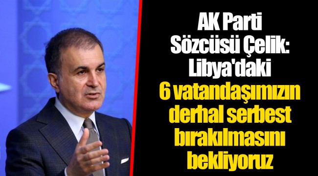 AK Parti Sözcüsü Çelik: Libya'daki 6 vatandaşımızın derhal serbest bırakılmasını bekliyoruz