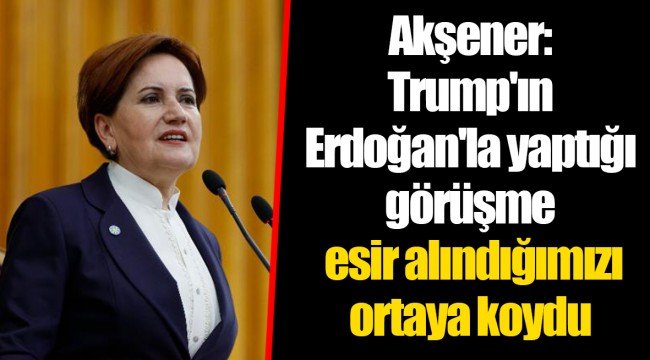Akşener: Trump'ın Erdoğan'la yaptığı görüşme esir alındığımızı ortaya koydu