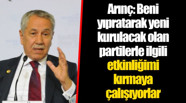Arınç: Beni yıpratarak yeni kurulacak olan partilerle ilgili etkinliğimi kırmaya çalışıyorlar