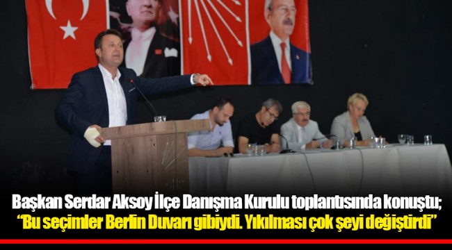 Başkan Serdar Aksoy İlçe Danışma Kurulu toplantısında konuştu;  “Bu seçimler Berlin Duvarı gibiydi. Yıkılması çok şeyi değiştirdi”