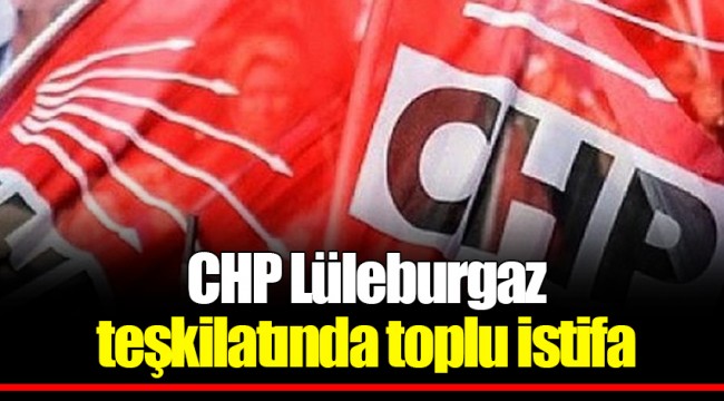 CHP Lüleburgaz teşkilatında toplu istifa