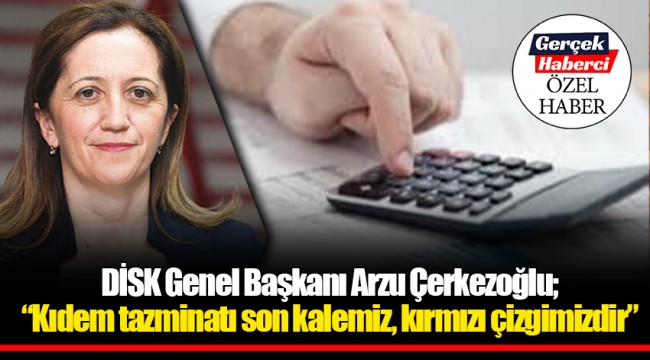 DİSK Genel Başkanı Arzu Çerkezoğlu; "Kıdem tazminatı son kalemiz, kırmızı çizgimizdir"