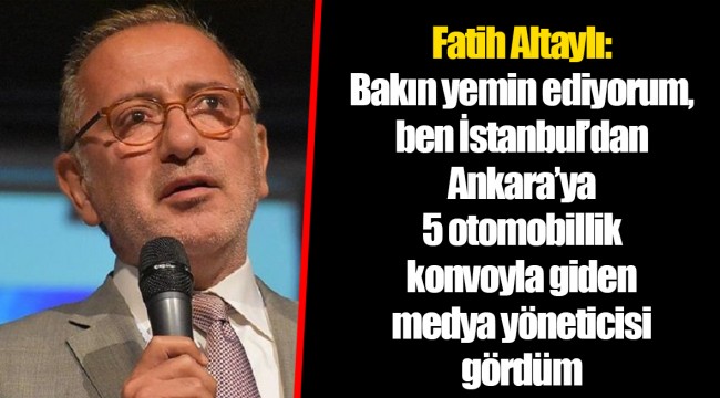 Fatih Altaylı: Bakın yemin ediyorum, ben İstanbul’dan Ankara’ya 5 otomobillik konvoyla giden medya yöneticisi gördüm