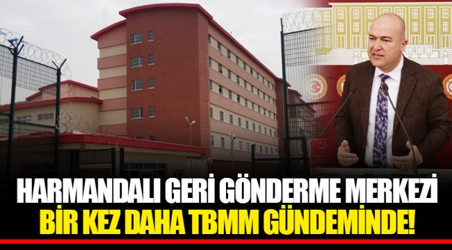 HARMANDALI GERİ GÖNDERME MERKEZİ BİR KEZ DAHA TBMM GÜNDEMİNDE!