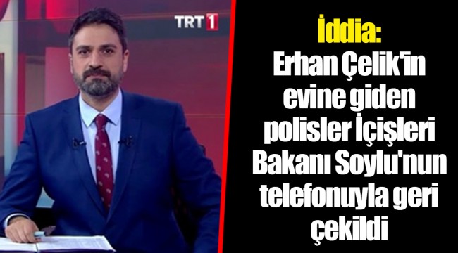 İddia: Erhan Çelik'in evine giden polisler İçişleri Bakanı Soylu'nun telefonuyla geri çekildi