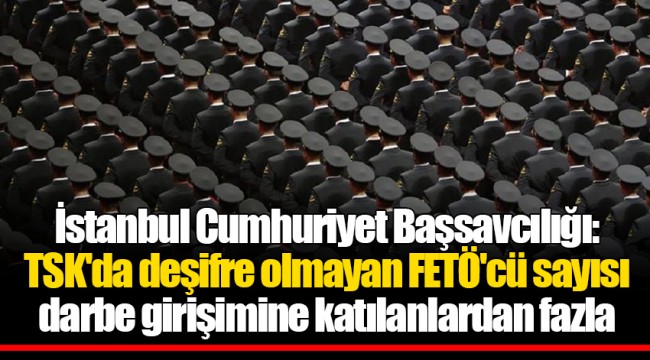 İstanbul Cumhuriyet Başsavcılığı: TSK'da deşifre olmayan FETÖ'cü sayısı darbe girişimine katılanlardan fazla