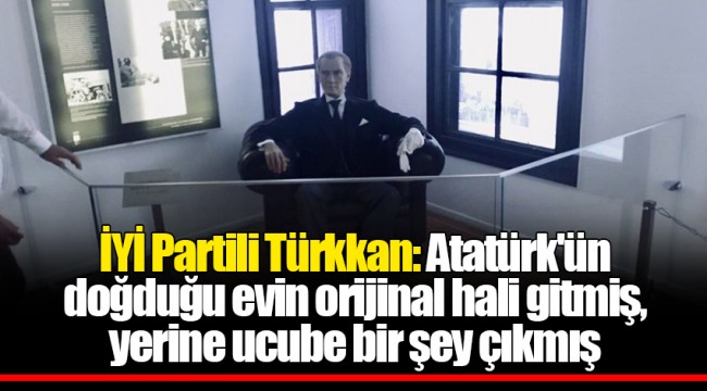 İYİ Partili Türkkan: Atatürk'ün doğduğu evin orijinal hali gitmiş, yerine ucube bir şey çıkmış