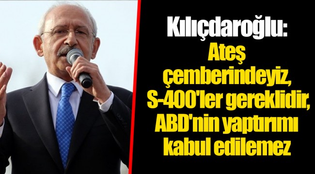 Kılıçdaroğlu: Ateş çemberindeyiz, S-400'ler gereklidir, ABD'nin yaptırımı kabul edilemez
