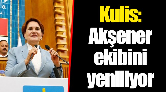 Kulis: Akşener ekibini yeniliyor