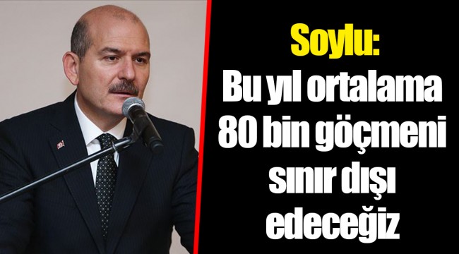 Soylu: Bu yıl ortalama 80 bin göçmeni sınır dışı edeceğiz