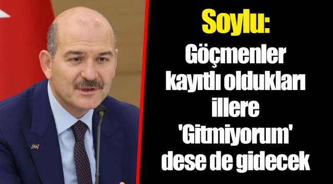 Soylu: Göçmenler kayıtlı oldukları illere 'Gitmiyorum' dese de gidecek