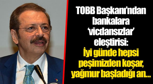 TOBB Başkanı’ndan bankalara ‘vicdansızlar’ eleştirisi: İyi günde hepsi peşimizden koşar, yağmur başladığı an…