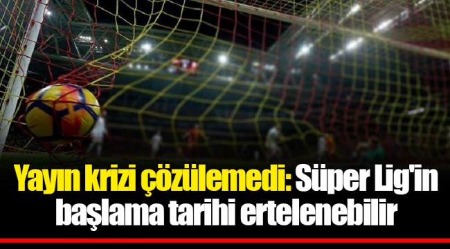 Yayın krizi çözülemedi: Süper Lig'in başlama tarihi ertelenebilir