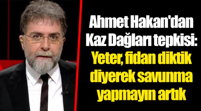 Ahmet Hakan'dan Kaz Dağları tepkisi: Yeter, fidan diktik diyerek savunma yapmayın artık