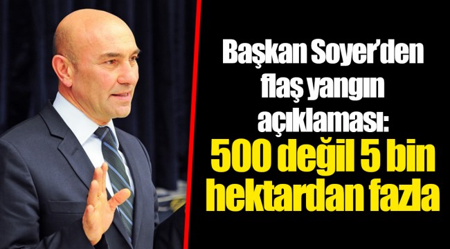 Başkan Soyer’den flaş yangın açıklaması: 500 değil 5 bin hektardan fazla