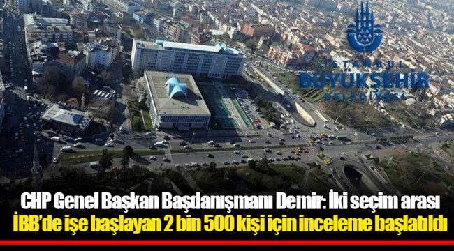 CHP Genel Başkan Başdanışmanı Demir: İki seçim arası İBB’de işe başlayan 2 bin 500 kişi için inceleme başlatıldı
