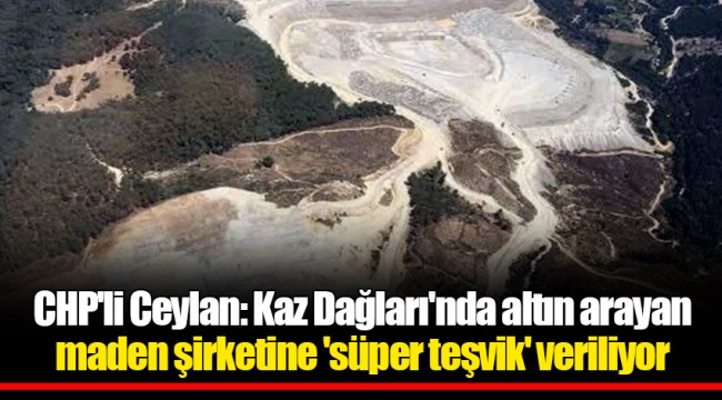CHP'li Ceylan: Kaz Dağları'nda altın arayan maden şirketine 'süper teşvik' veriliyor