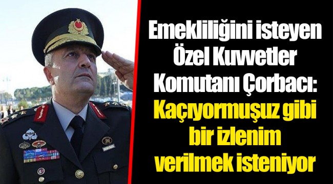 Emekliliğini isteyen Özel Kuvvetler Komutanı Çorbacı: Kaçıyormuşuz gibi bir izlenim verilmek isteniyor