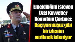 Emekliliğini isteyen Özel Kuvvetler Komutanı Çorbacı: Kaçıyormuşuz gibi bir izlenim verilmek isteniyor