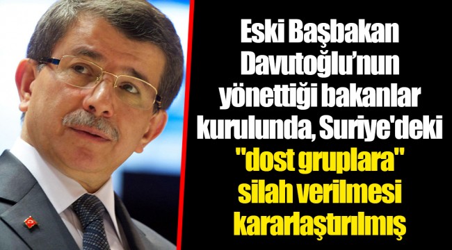 Eski Başbakan Davutoğlu’nun yönettiği bakanlar kurulunda, Suriye'deki "dost gruplara" silah verilmesi kararlaştırılmış