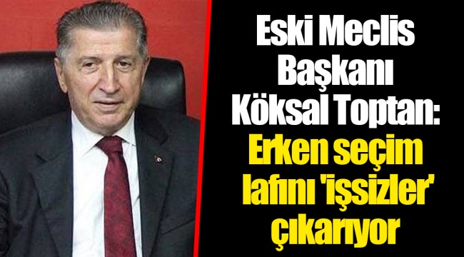 Eski Meclis Başkanı Köksal Toptan: Erken seçim lafını 'işsizler' çıkarıyor