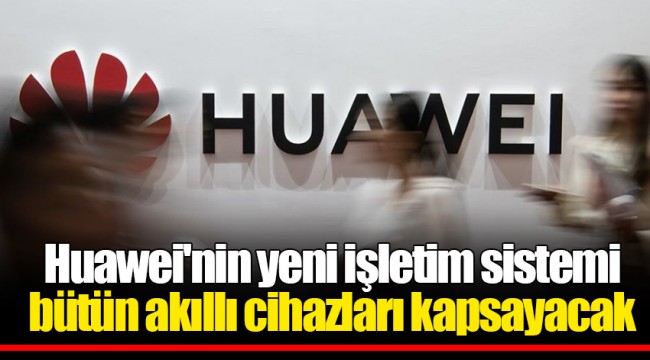 Huawei'nin yeni işletim sistemi bütün akıllı cihazları kapsayacak