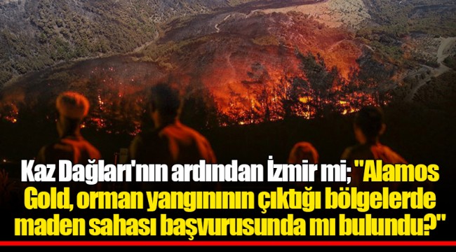 Kaz Dağları'nın ardından İzmir mi; "Alamos Gold, orman yangınının çıktığı bölgelerde maden sahası başvurusunda mı bulundu?"