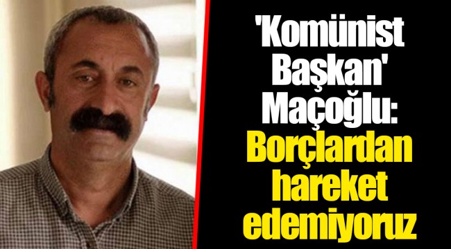 'Komünist Başkan' Maçoğlu: Borçlardan hareket edemiyoruz