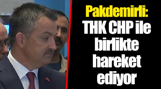 Pakdemirli: THK CHP ile birlikte hareket ediyor