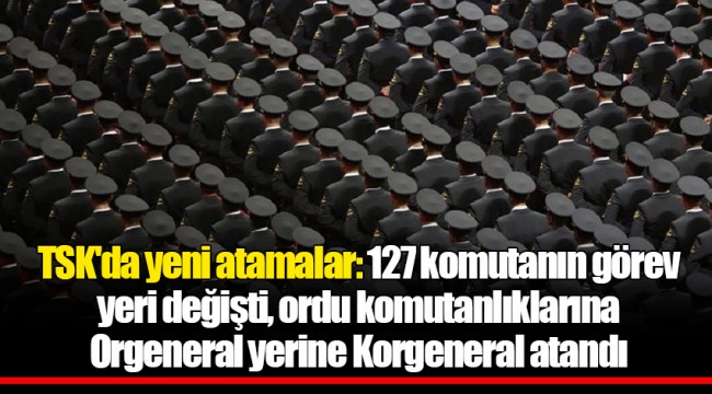 TSK'da yeni atamalar: 127 komutanın görev yeri değişti, ordu komutanlıklarına Orgeneral yerine Korgeneral atandı