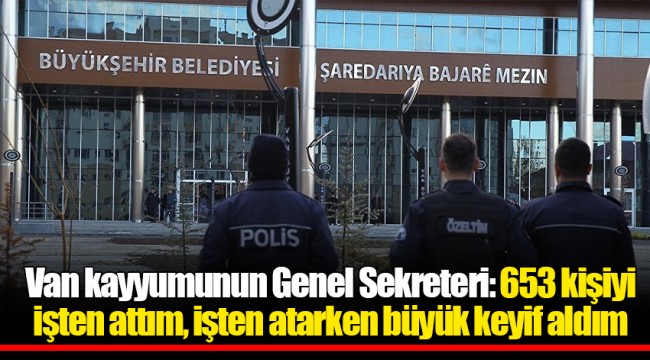 Van kayyumunun Genel Sekreteri: 653 kişiyi işten attım, işten atarken büyük keyif aldım