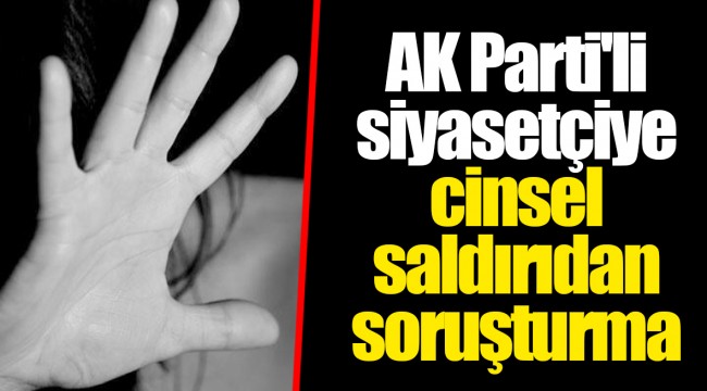AK Parti'li siyasetçiye cinsel saldırıdan soruşturma