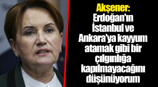 Akşener: Erdoğan'ın İstanbul ve Ankara'ya kayyum atamak gibi bir çılgınlığa kapılmayacağını düşünüyorum