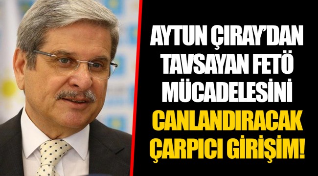 AYTUN ÇIRAY’DAN TAVSAYAN FETÖ MÜCADELESİNİ CANLANDIRACAK ÇARPICI GİRİŞİM!