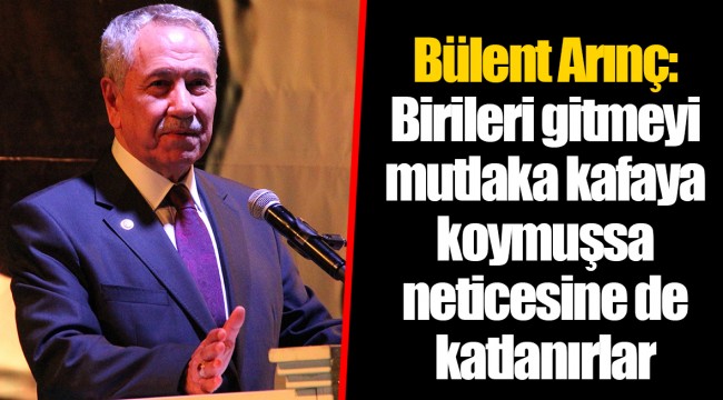 Bülent Arınç: Birileri gitmeyi mutlaka kafaya koymuşsa neticesine de katlanırlar