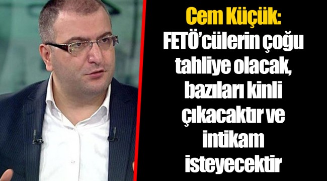 Cem Küçük: FETÖ’cülerin çoğu tahliye olacak, bazıları kinli çıkacaktır ve intikam isteyecektir