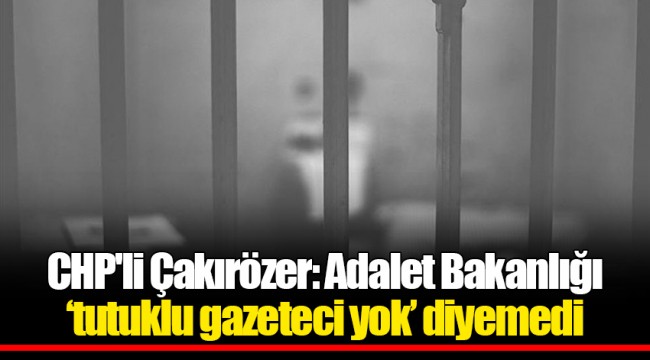 CHP'li Çakırözer: Adalet Bakanlığı ‘tutuklu gazeteci yok’ diyemedi
