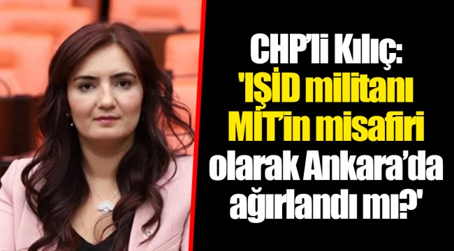 CHP’li Kılıç: 'IŞİD militanı MİT’in misafiri olarak Ankara’da ağırlandı mı?'
