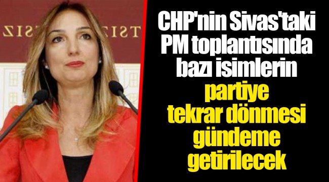 CHP'nin Sivas'taki PM toplantısında bazı isimlerin partiye tekrar dönmesi gündeme getirilecek