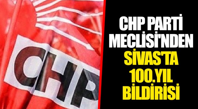 CHP PARTİ MECLİSİ'NDEN SİVAS'TA 100.YIL BİLDİRİSİ