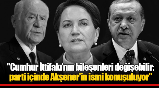"Cumhur İttifakı’nın bileşenleri değişebilir; parti içinde Akşener'in ismi konuşuluyor"