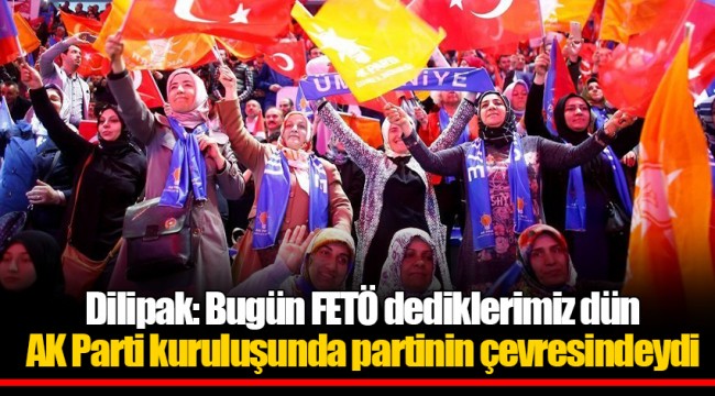 Dilipak: Bugün FETÖ dediklerimiz dün AK Parti kuruluşunda partinin çevresindeydi