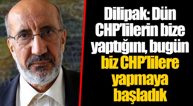 Dilipak: Dün CHP’lilerin bize yaptığını, bugün biz CHP’lilere yapmaya başladık