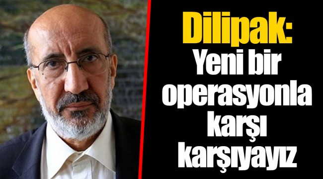 Dilipak: Yeni bir operasyonla karşı karşıyayız