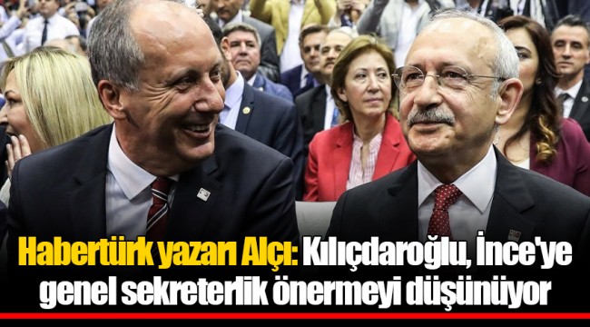 Habertürk yazarı Alçı: Kılıçdaroğlu, İnce'ye genel sekreterlik önermeyi düşünüyor