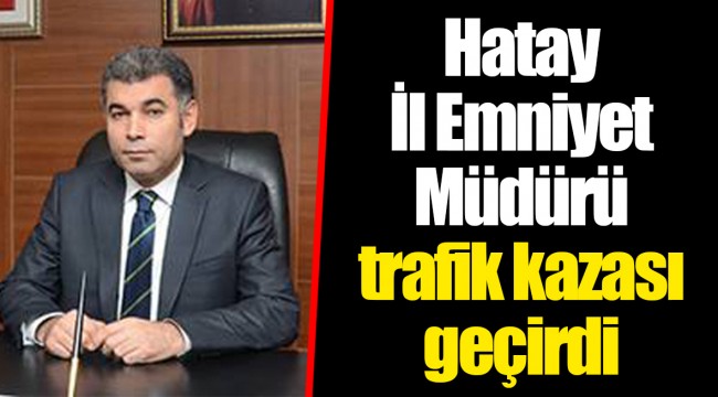 Hatay İl Emniyet Müdürü trafik kazası geçirdi