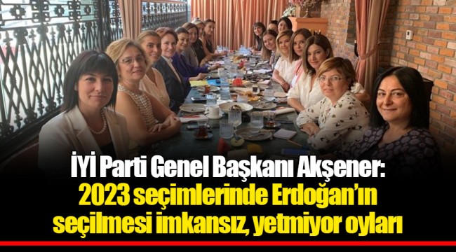 İYİ Parti Genel Başkanı Akşener: 2023 seçimlerinde Erdoğan’ın seçilmesi imkansız, yetmiyor oyları
