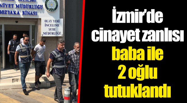 İzmir’de cinayet zanlısı baba ile 2 oğlu tutuklandı